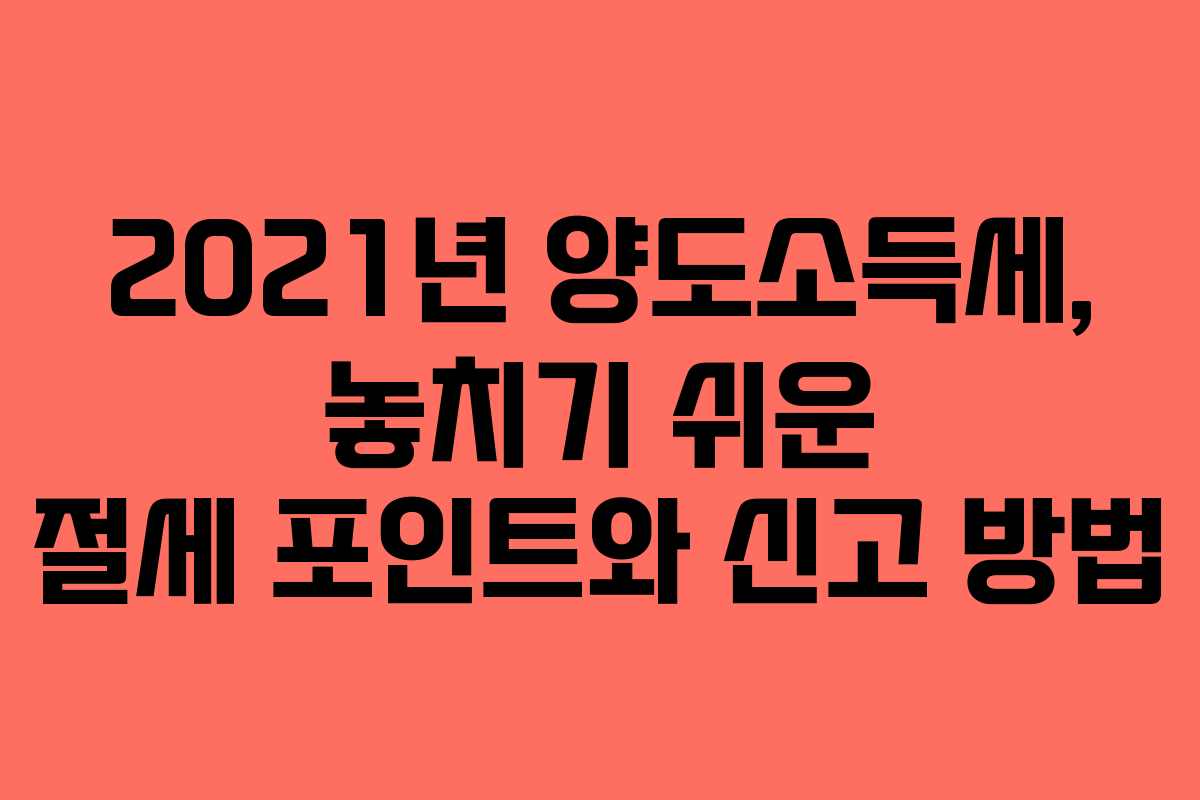 2021년 양도소득세, 놓치기 쉬운 절세 포인트와 신고 방법
