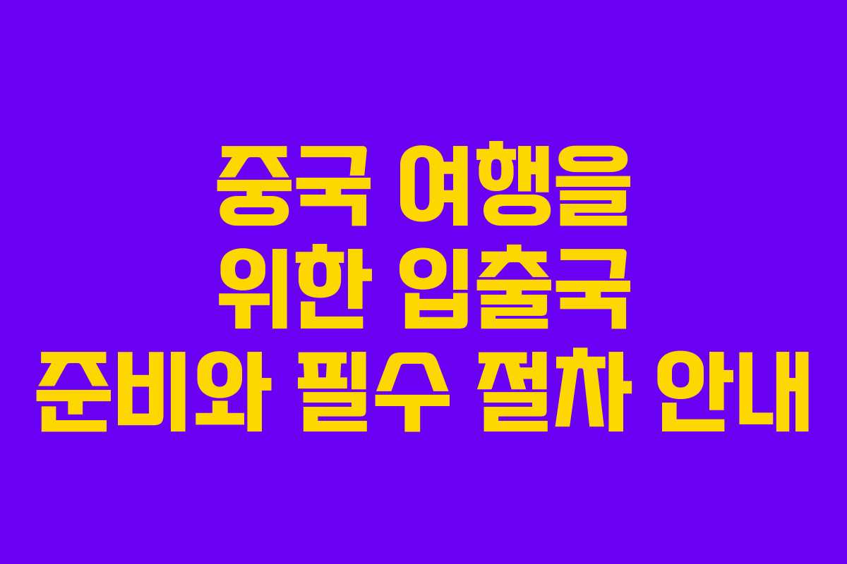 중국 여행을 위한 입출국 준비와 필수 절차 안내