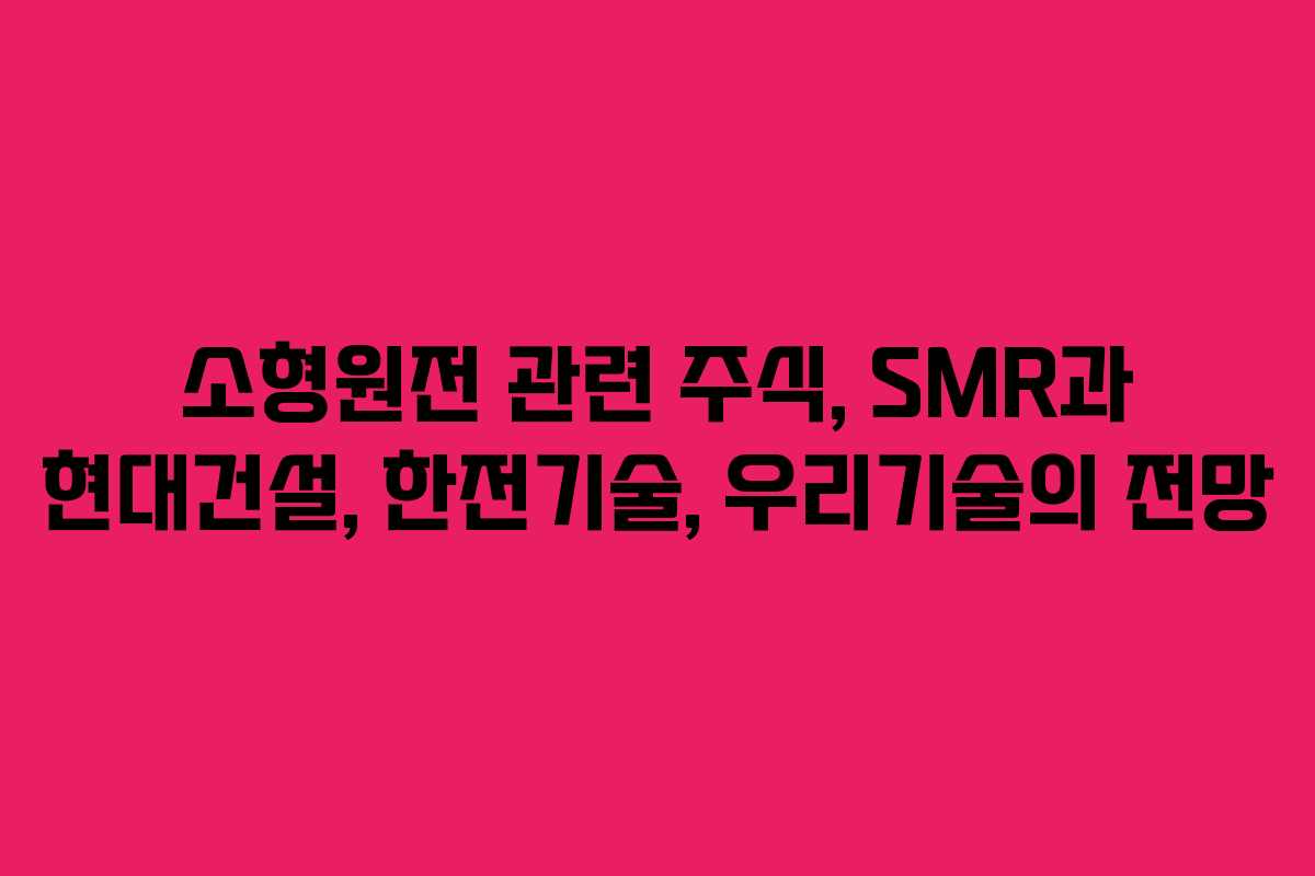소형원전 관련 주식, SMR과 현대건설, 한전기술, 우리기술의 전망