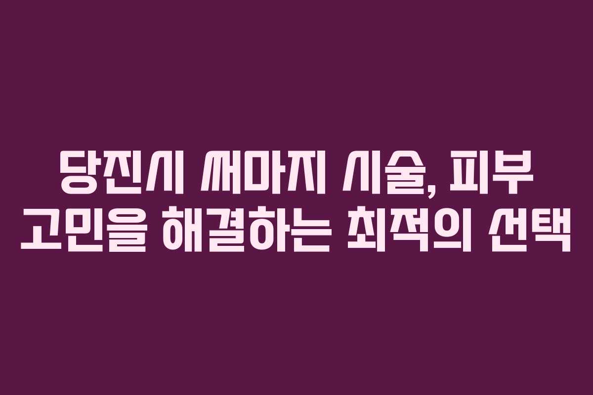 당진시 써마지 시술, 피부 고민을 해결하는 최적의 선택