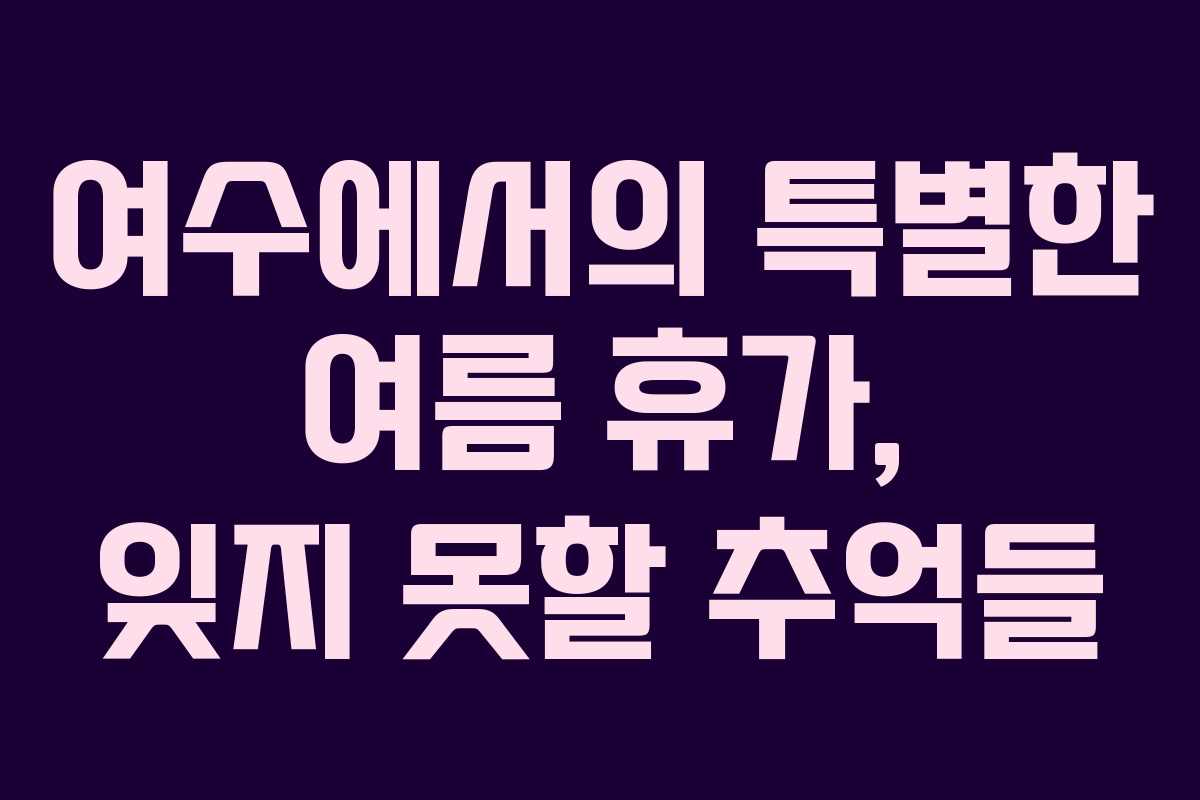 여수에서의 특별한 여름 휴가, 잊지 못할 추억들