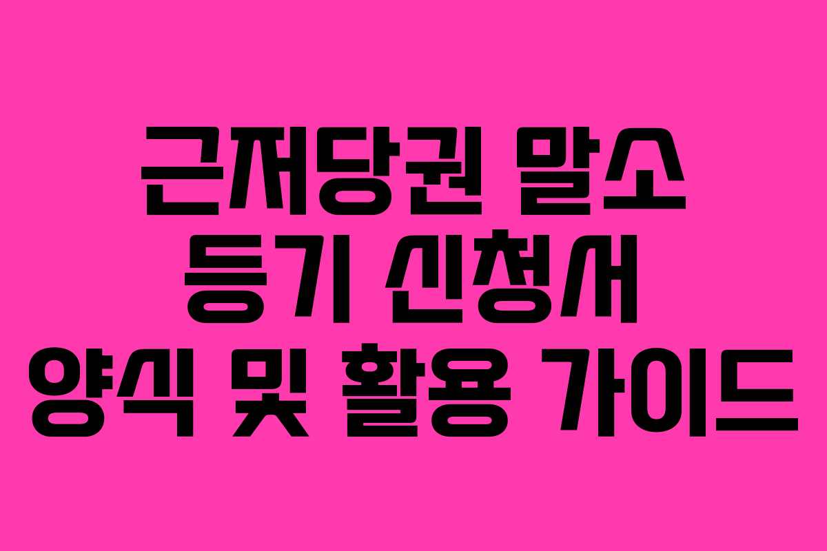 근저당권 말소 등기 신청서 양식 및 활용 가이드 근저당권 말소 등기 신청서 양식 및 활용 가이드