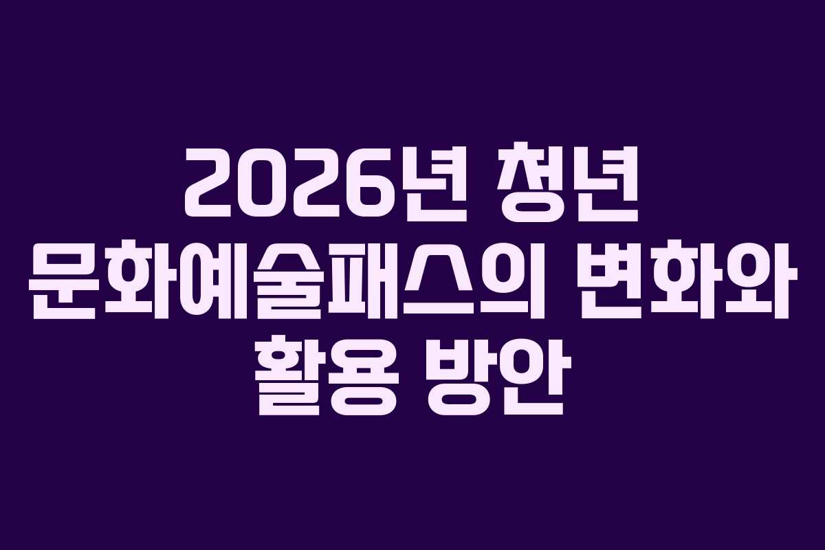 2026년 청년 문화예술패스의 변화와 활용 방안