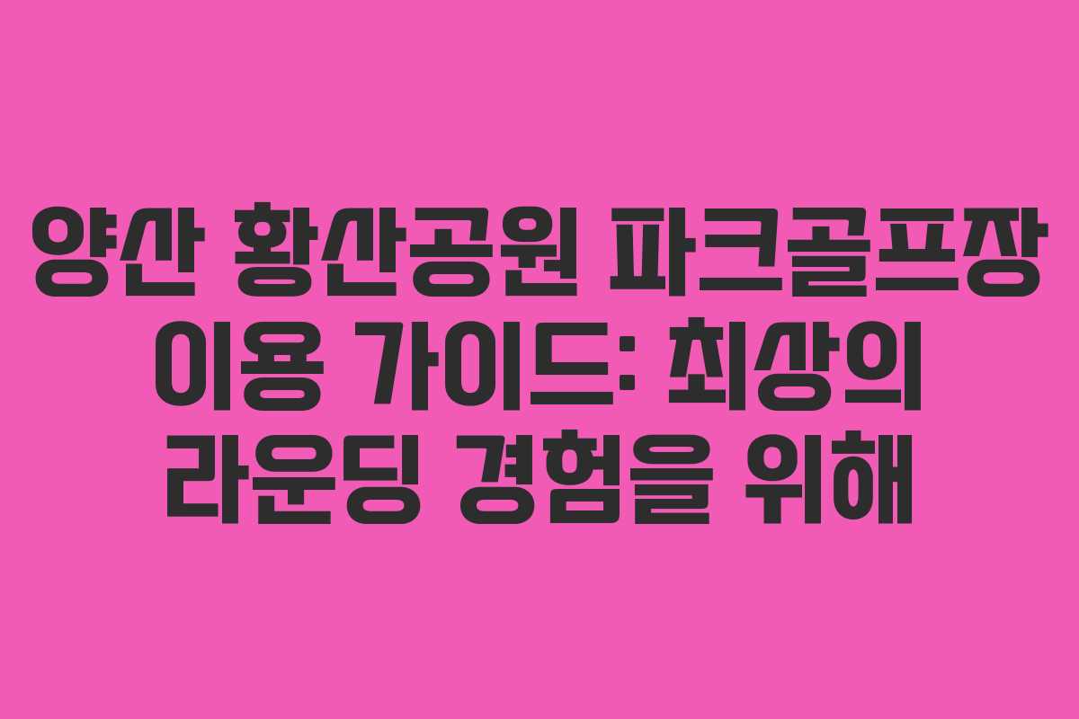 양산 황산공원 파크골프장 이용 가이드: 최상의 라운딩 경험을 위해