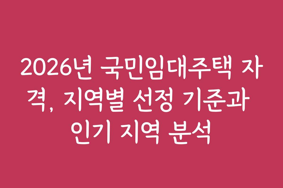 2026년 국민임대주택 자격, 지역별 선정 기준과 인기 지역 분석
