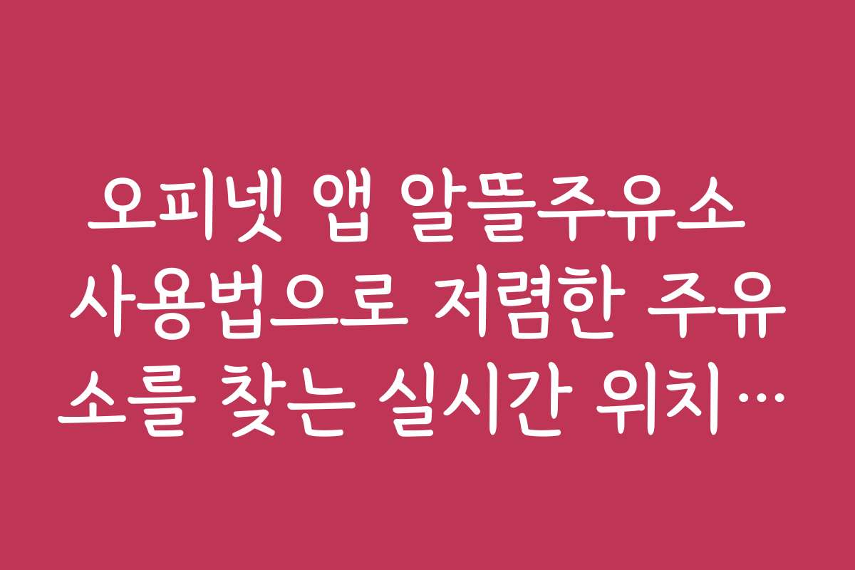 오피넷 앱 알뜰주유소 사용법으로 저렴한 주유소를 찾는 실시간 위치 기반 검색법