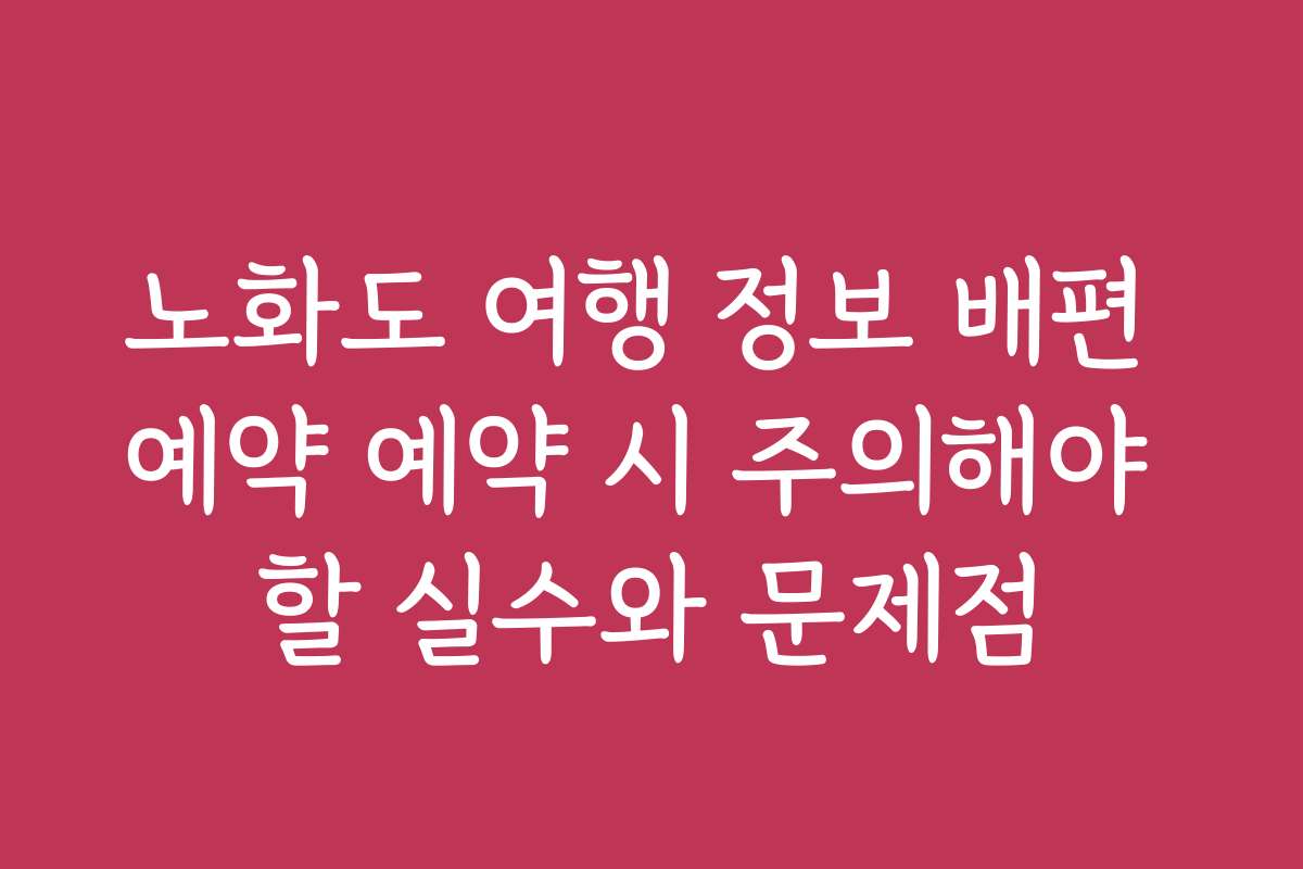 노화도 여행 정보 배편 예약 예약 시 주의해야 할 실수와 문제점