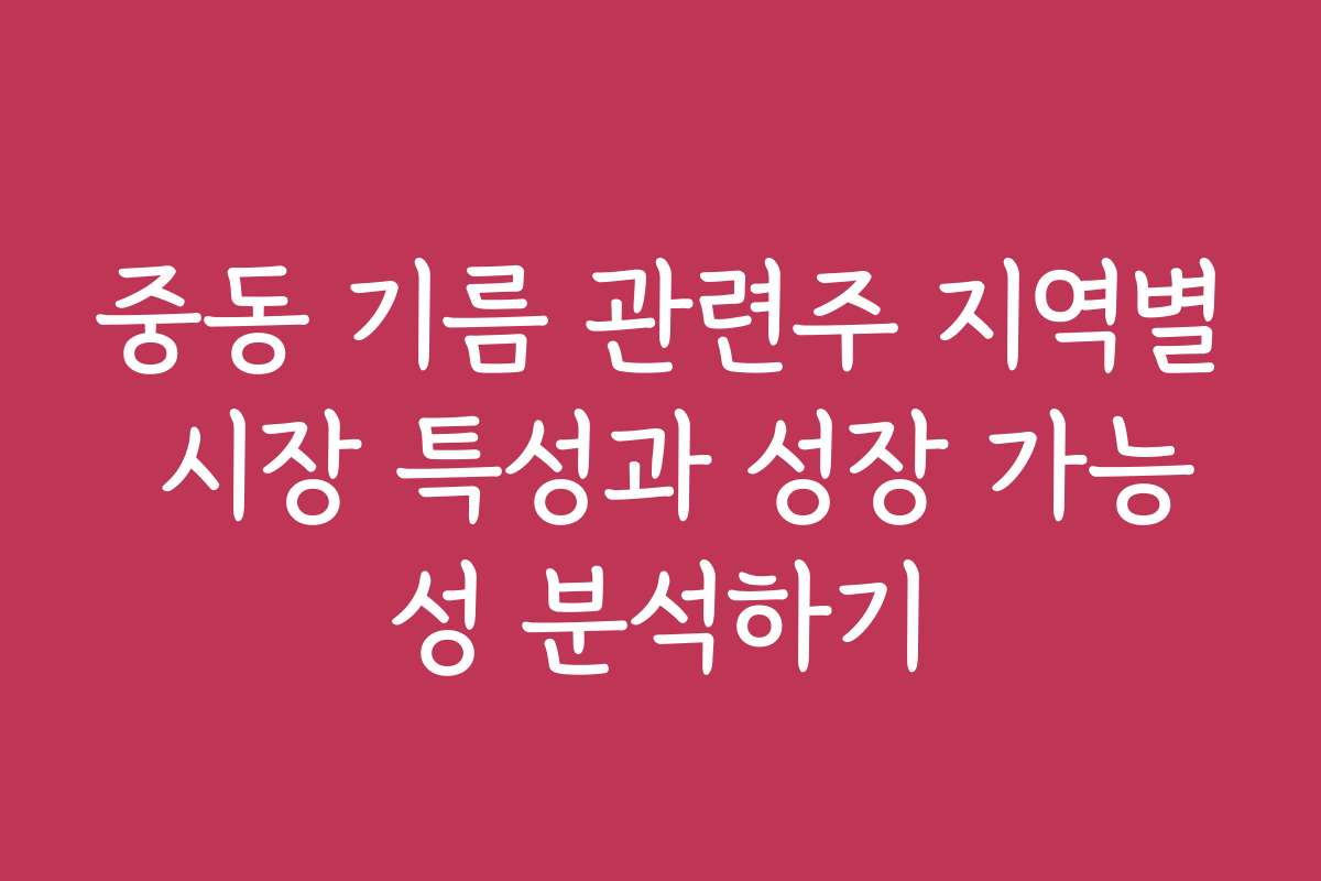 중동 기름 관련주 지역별 시장 특성과 성장 가능성 분석하기