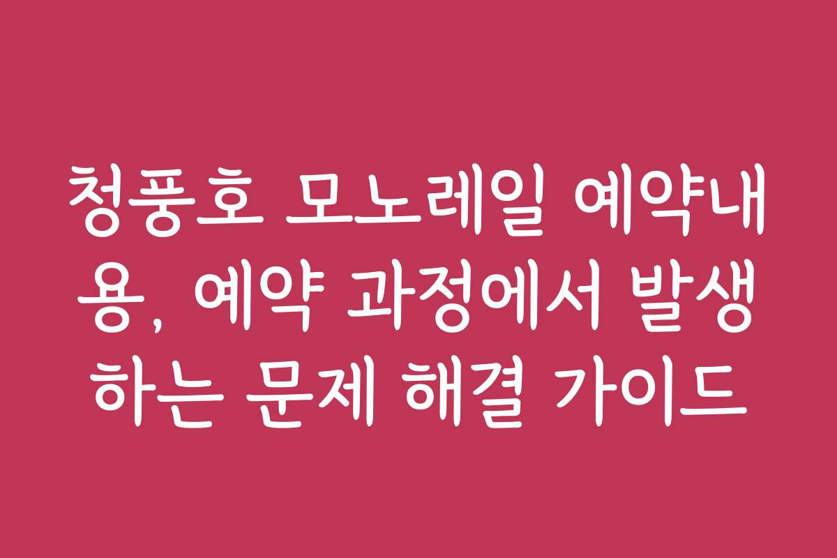 청풍호 모노레일 예약내용, 예약 과정에서 발생하는 문제 해결 가이드