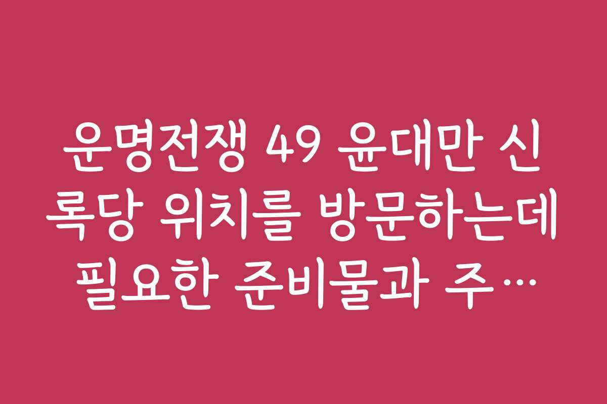 운명전쟁 49 윤대만 신록당 위치를 방문하는데 필요한 준비물과 주의사항