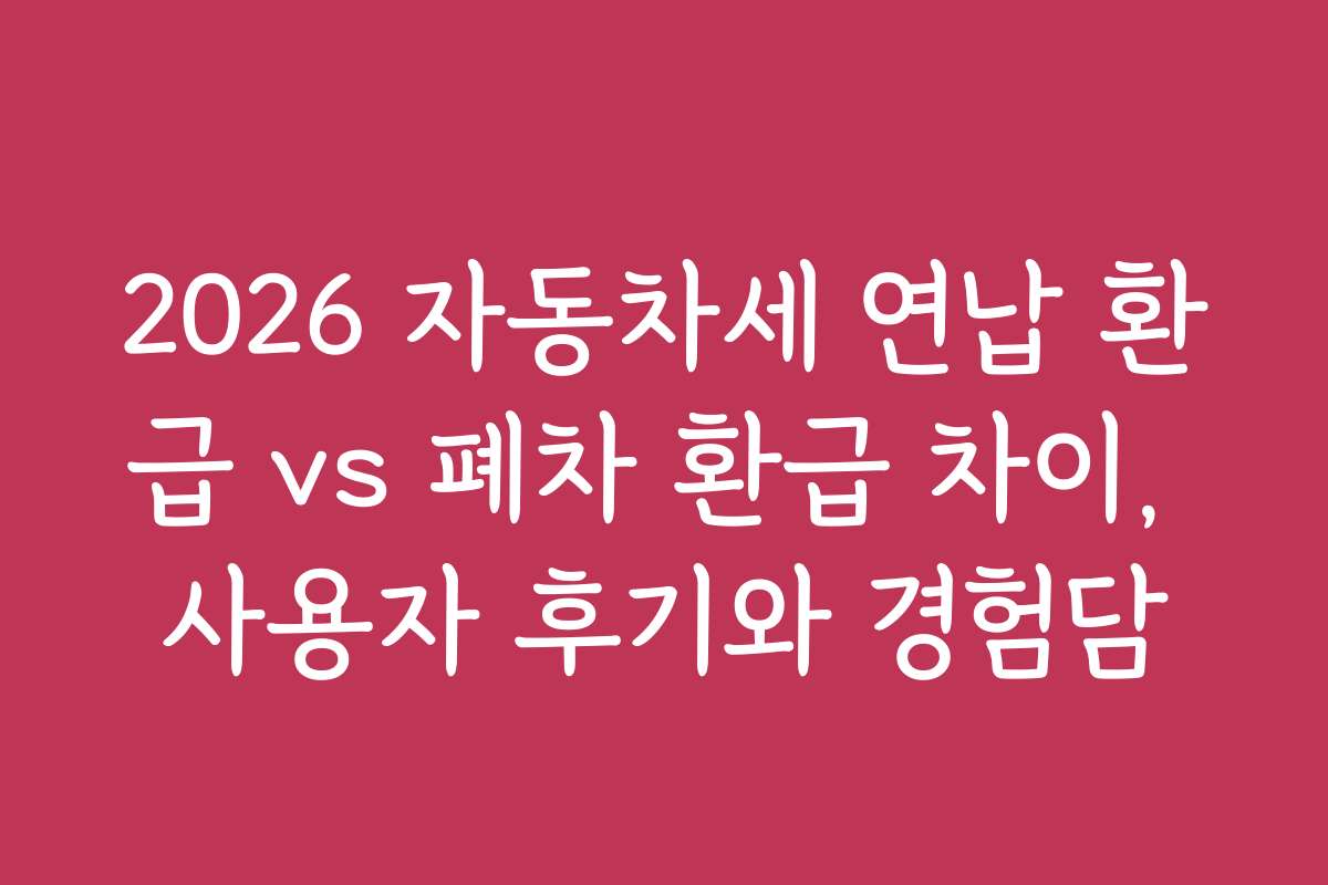 2026 자동차세 연납 환급 vs 폐차 환급 차이, 사용자 후기와 경험담