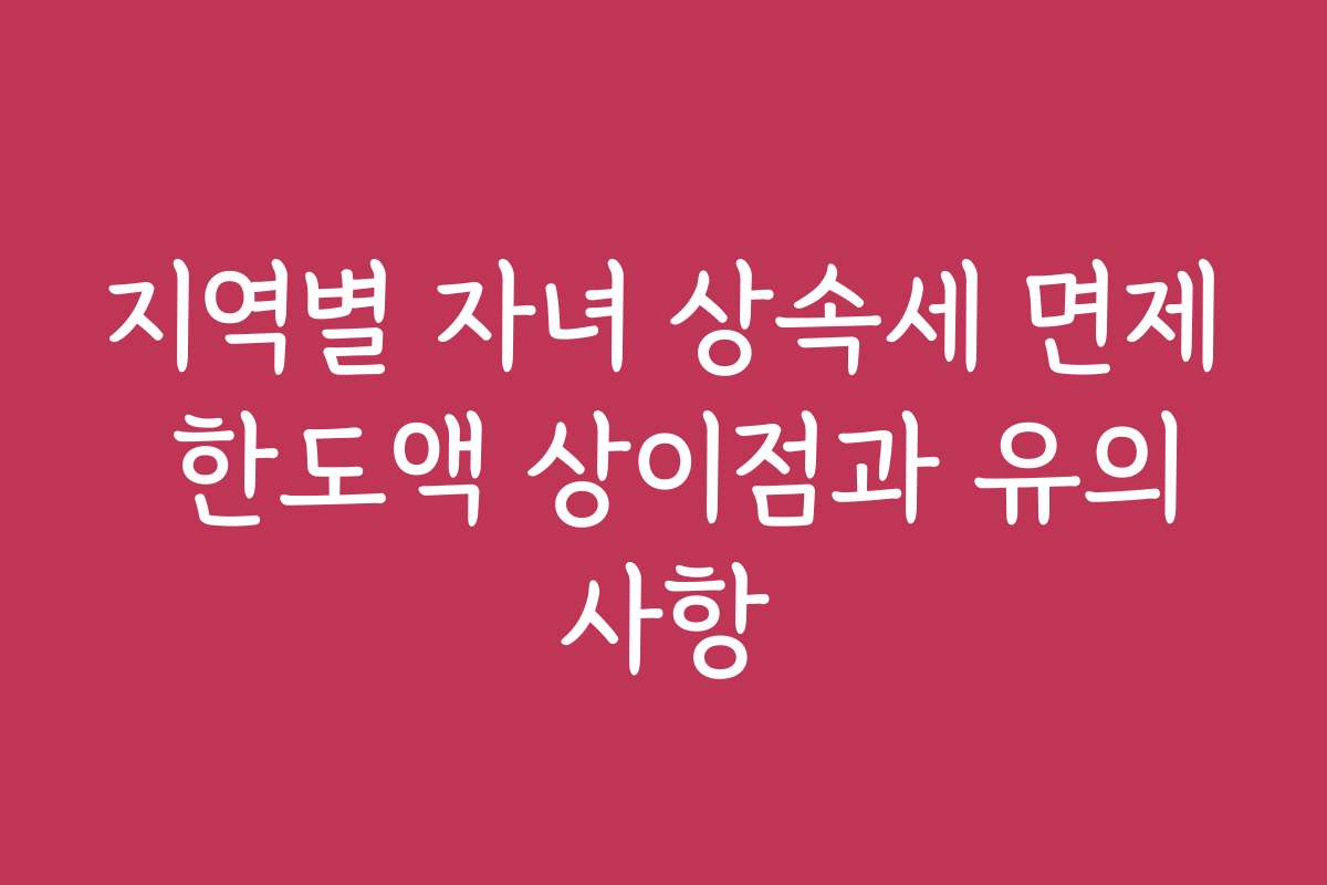 지역별 자녀 상속세 면제 한도액 상이점과 유의사항