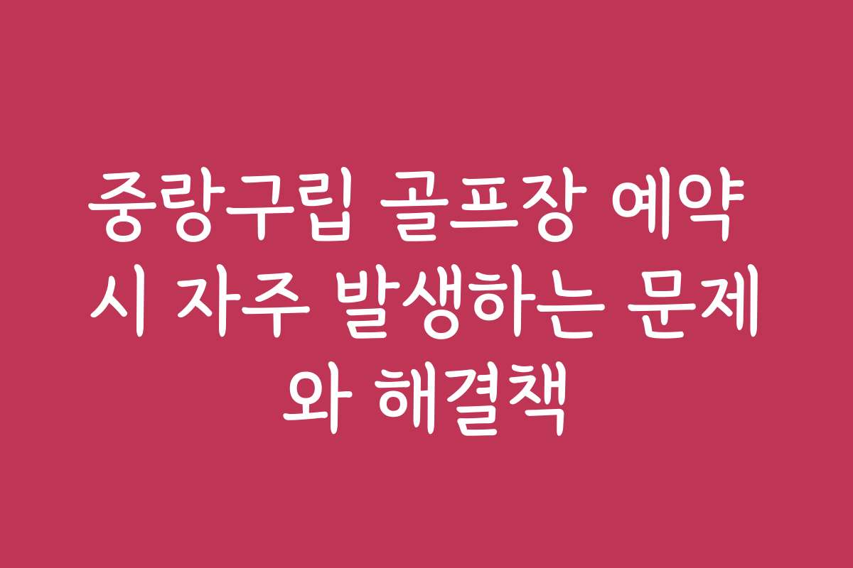 중랑구립 골프장 예약 시 자주 발생하는 문제와 해결책