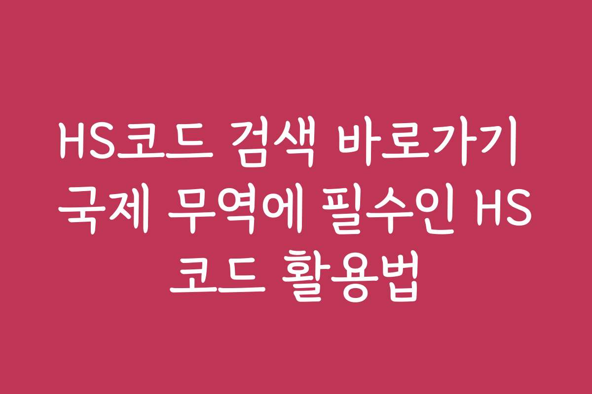 HS코드 검색 바로가기 국제 무역에 필수인 HS코드 활용법