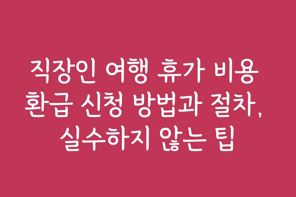 직장인 여행 휴가 비용 환급 신청 방법과 절차, 실수하지 않는 팁