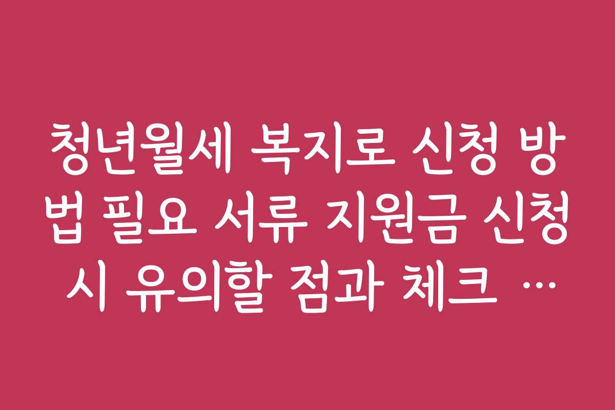 청년월세 복지로 신청 방법 필요 서류 지원금 신청 시 유의할 점과 체크 리스트