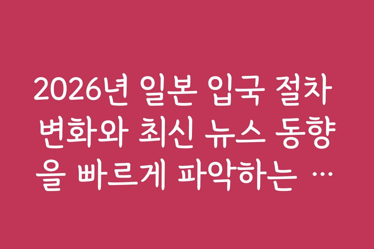 2026년 일본 입국 절차 변화와 최신 뉴스 동향을 빠르게 파악하는 방법