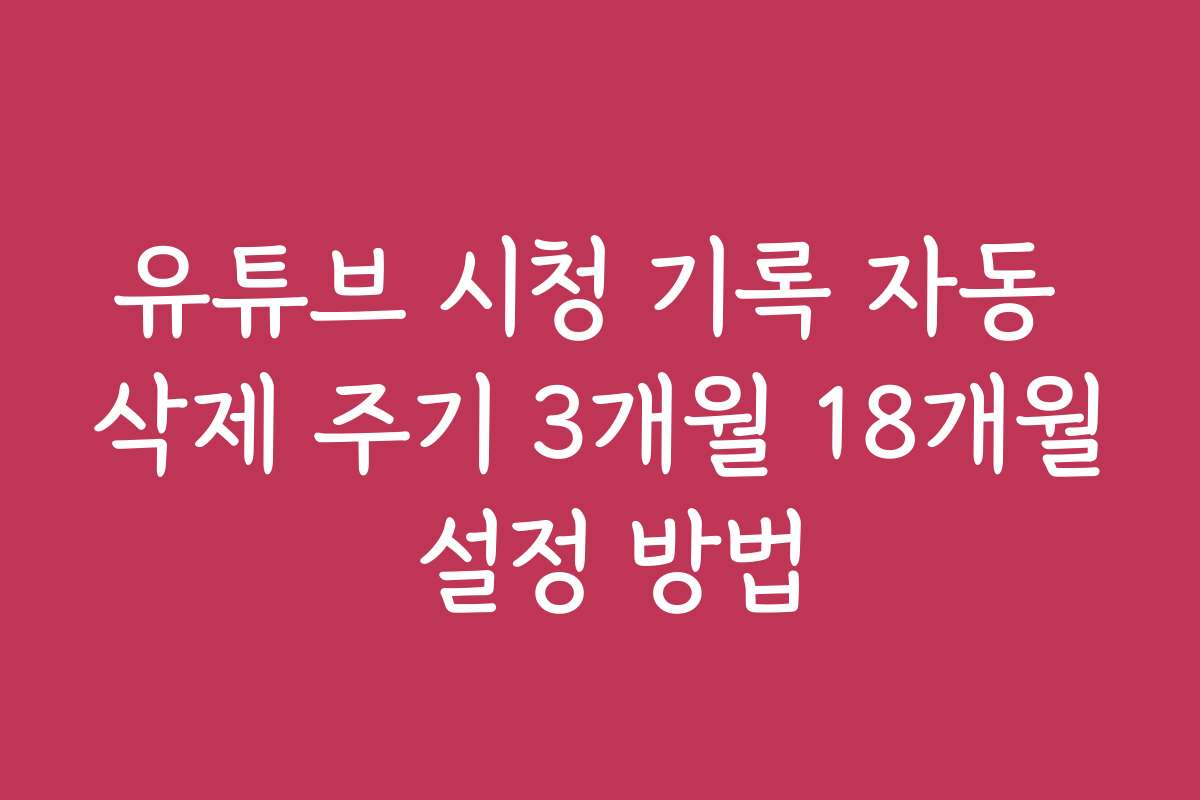 유튜브 시청 기록 자동 삭제 주기 3개월 18개월 설정 방법