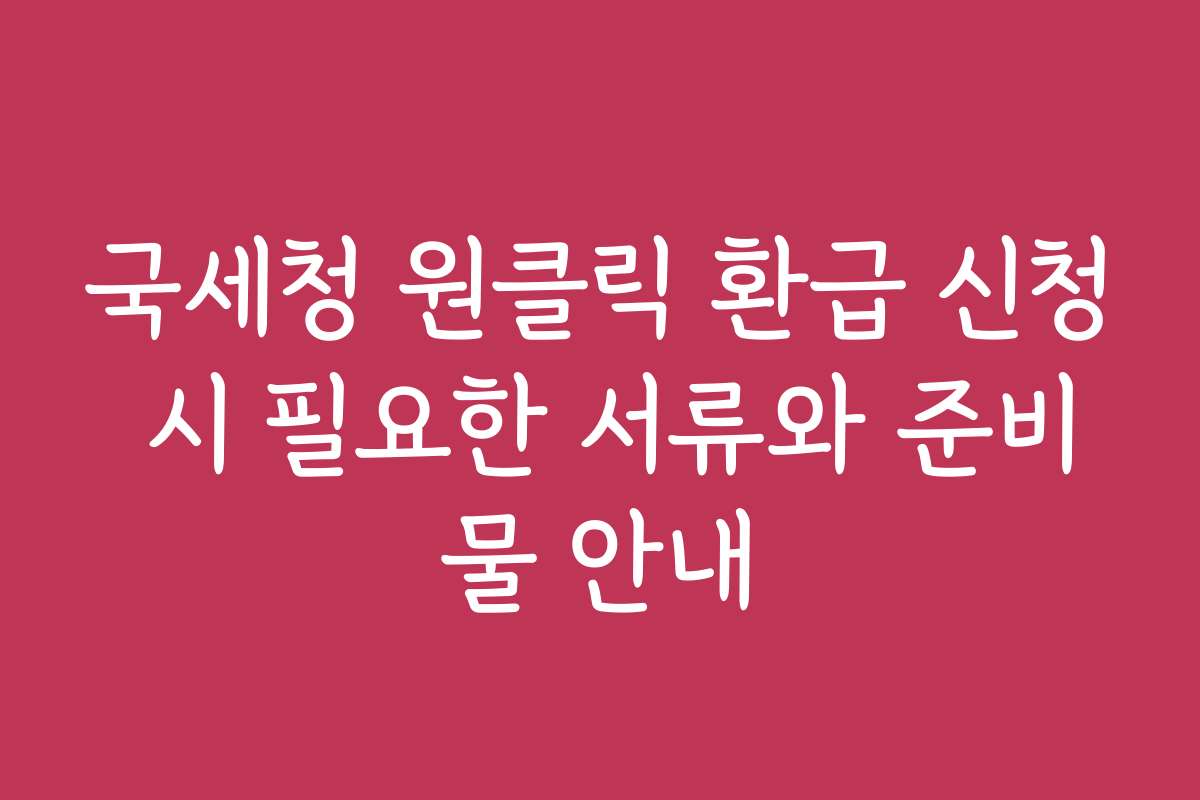 국세청 원클릭 환급 신청 시 필요한 서류와 준비물 안내