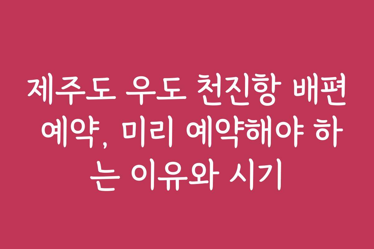 제주도 우도 천진항 배편 예약, 미리 예약해야 하는 이유와 시기
