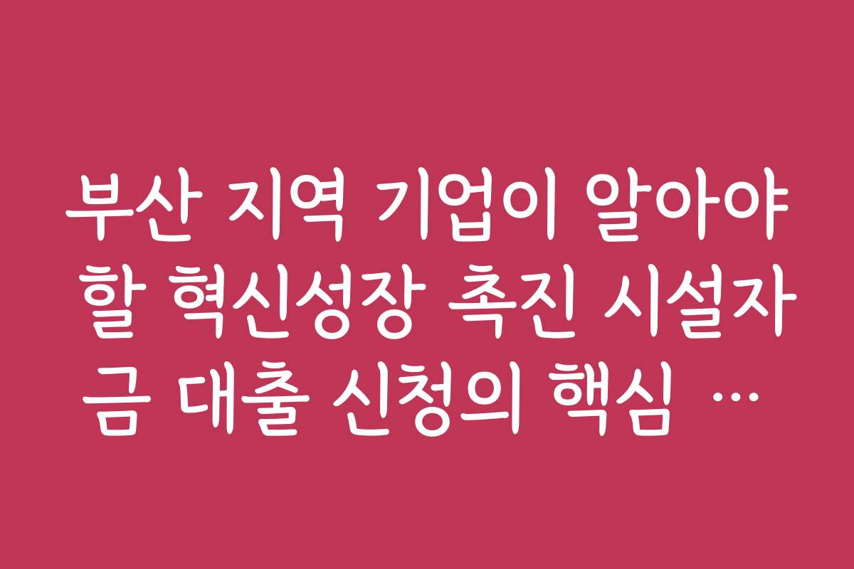 부산 지역 기업이 알아야 할 혁신성장 촉진 시설자금 대출 신청의 핵심 포인트