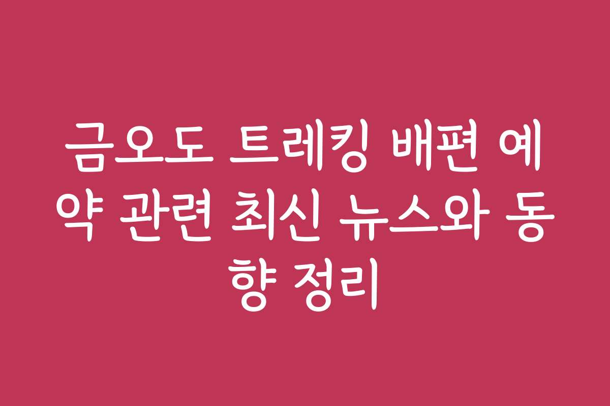 금오도 트레킹 배편 예약 관련 최신 뉴스와 동향 정리