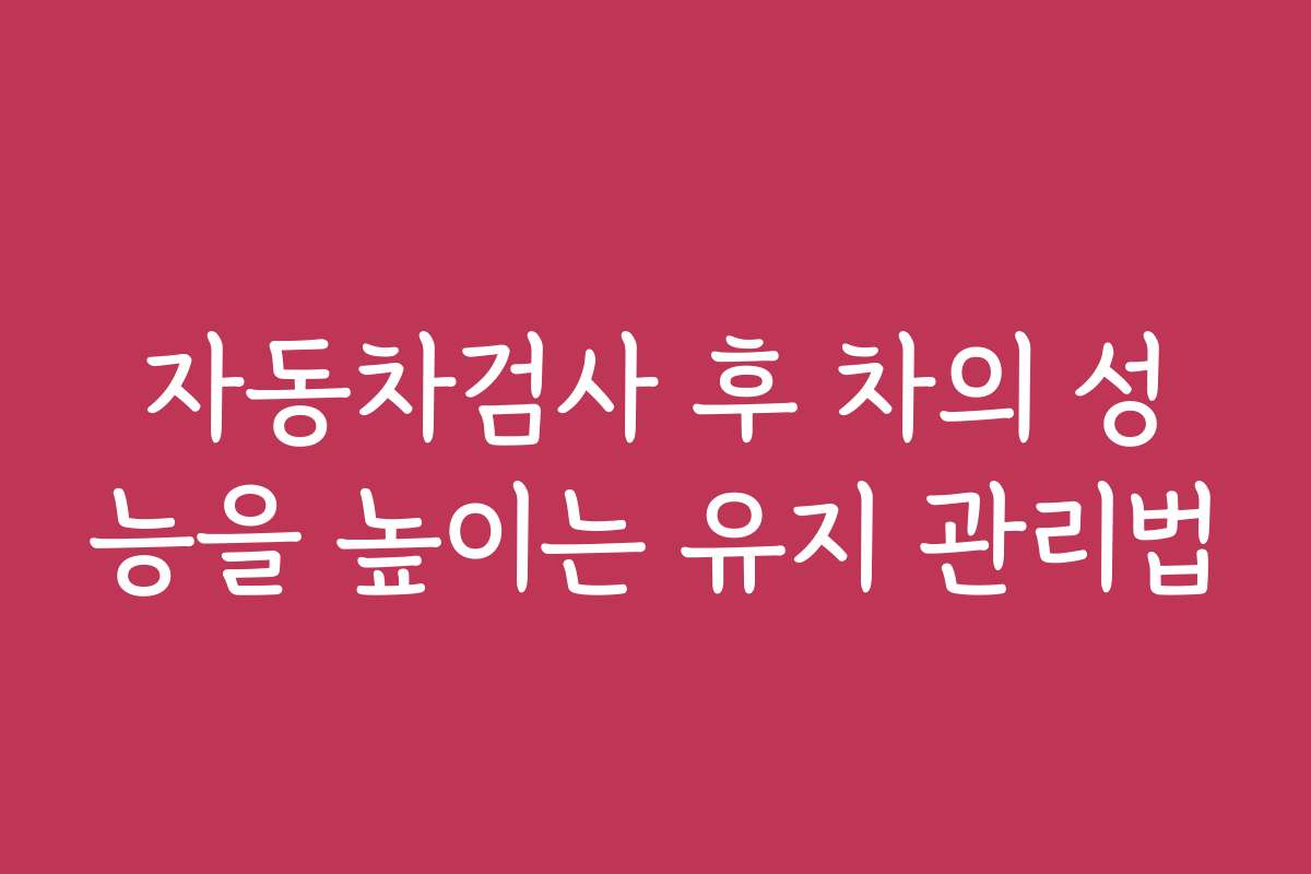 자동차검사 후 차의 성능을 높이는 유지 관리법