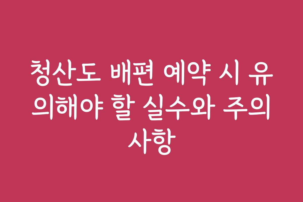 청산도 배편 예약 시 유의해야 할 실수와 주의사항