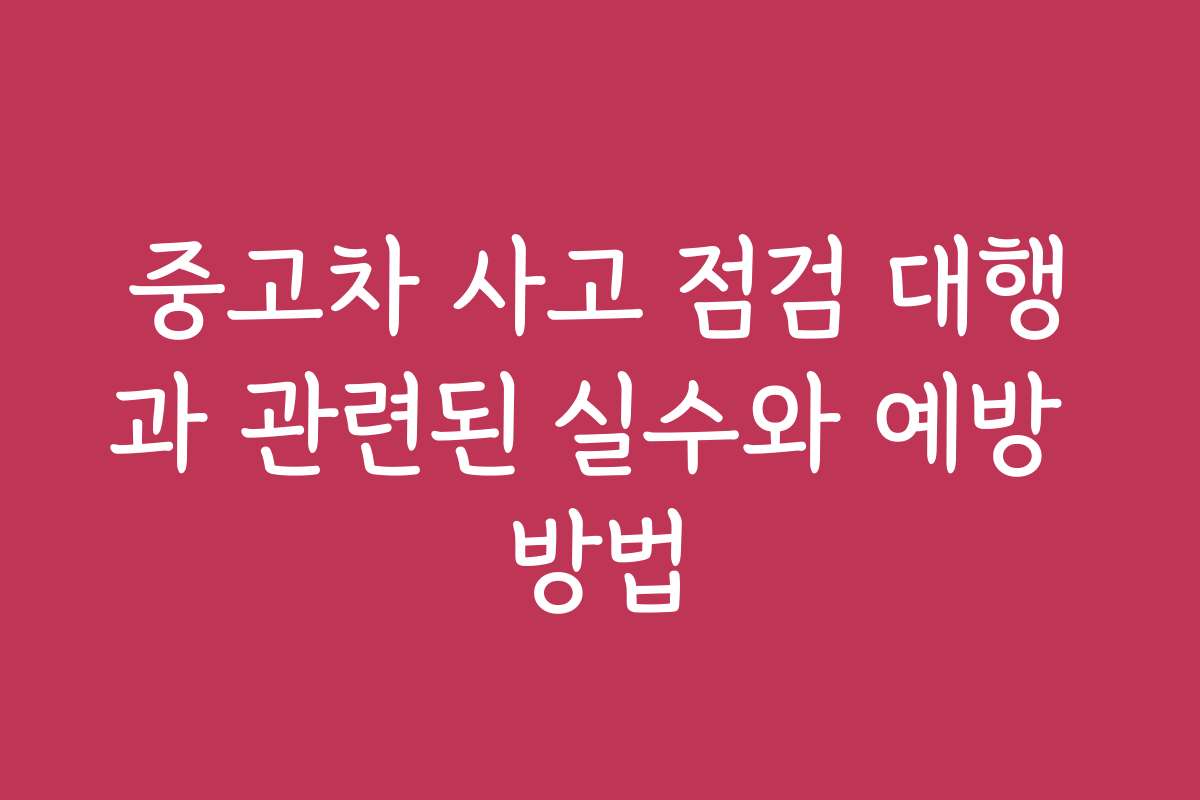 중고차 사고 점검 대행과 관련된 실수와 예방 방법