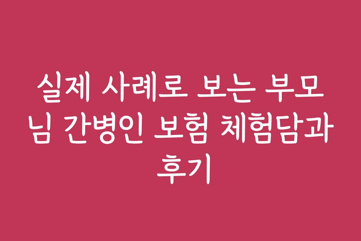 실제 사례로 보는 부모님 간병인 보험 체험담과 후기