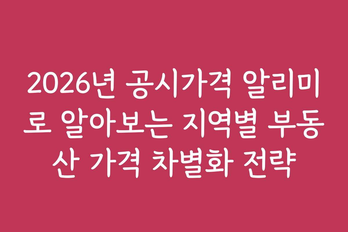 2026년 공시가격 알리미로 알아보는 지역별 부동산 가격 차별화 전략