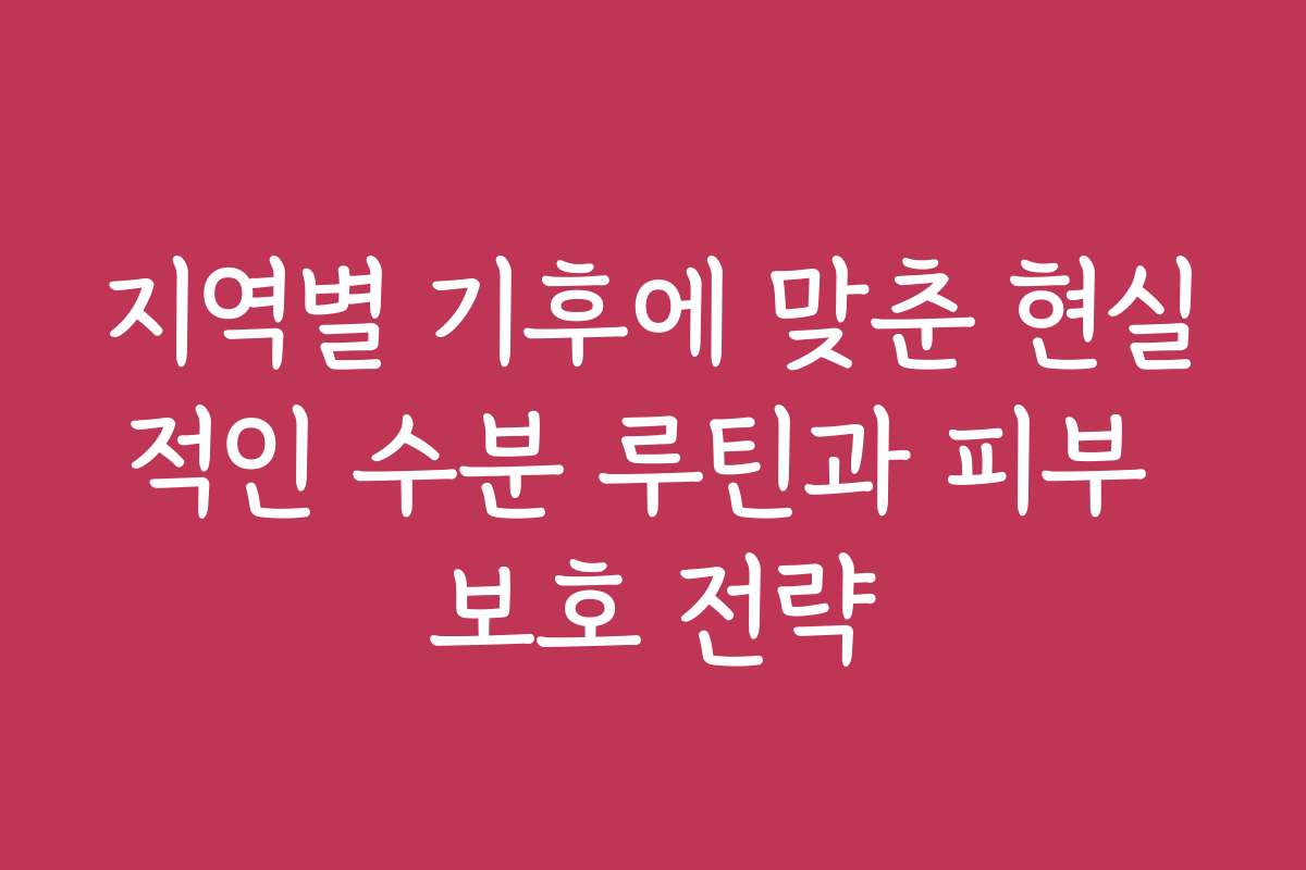 지역별 기후에 맞춘 현실적인 수분 루틴과 피부 보호 전략