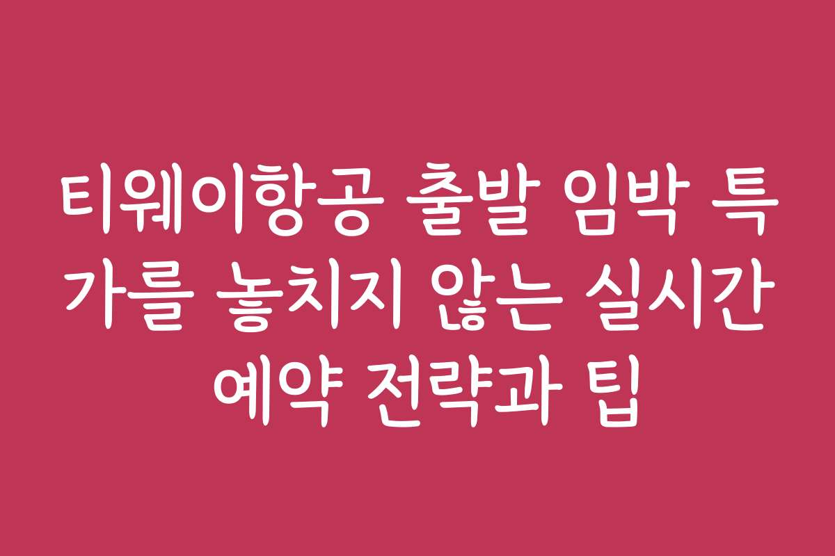 티웨이항공 출발 임박 특가를 놓치지 않는 실시간 예약 전략과 팁