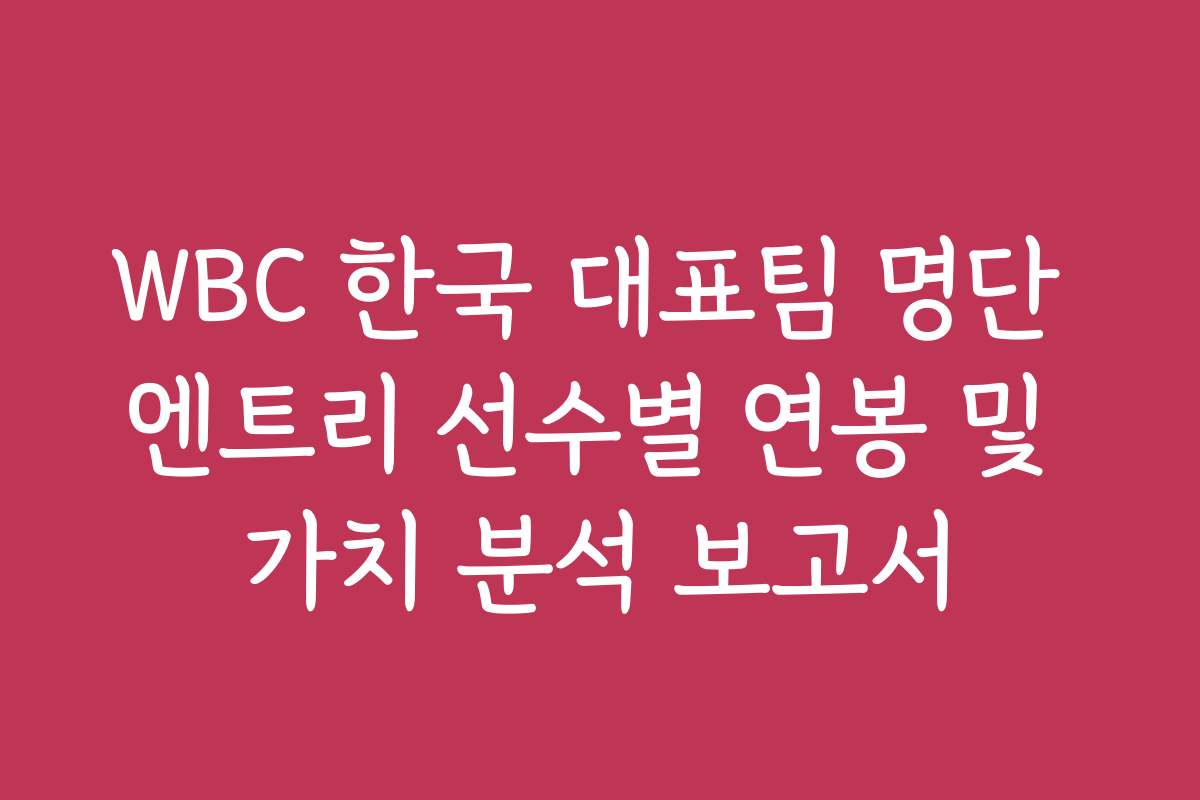 WBC 한국 대표팀 명단 엔트리 선수별 연봉 및 가치 분석 보고서