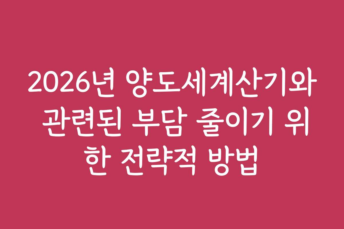 2026년 양도세계산기와 관련된 부담 줄이기 위한 전략적 방법