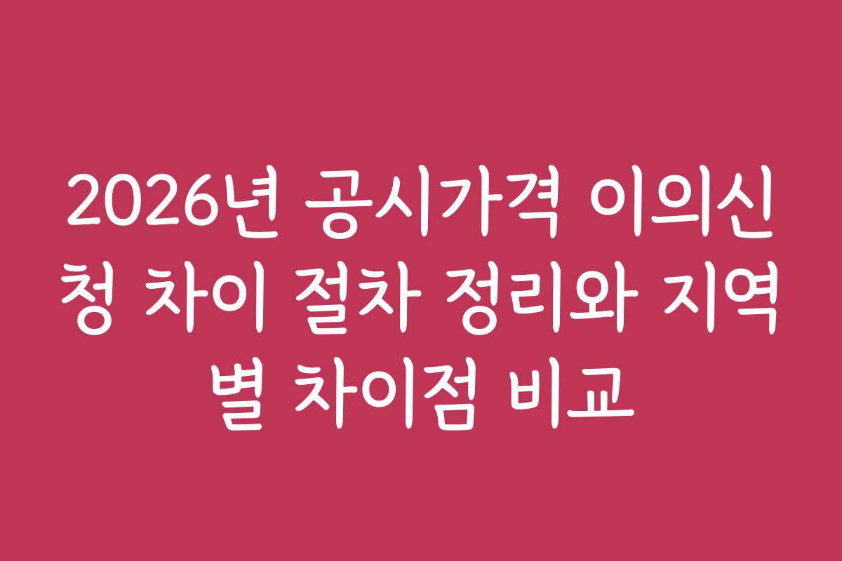 2026년 공시가격 이의신청 차이 절차 정리와 지역별 차이점 비교