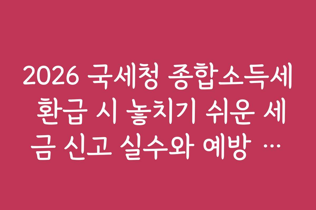 2026 국세청 종합소득세 환급 시 놓치기 쉬운 세금 신고 실수와 예방 방법