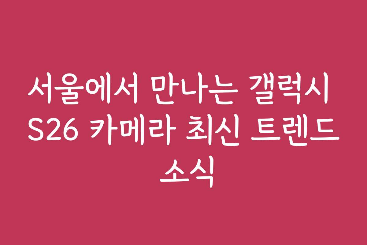 서울에서 만나는 갤럭시 S26 카메라 최신 트렌드 소식