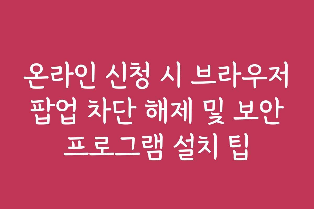 온라인 신청 시 브라우저 팝업 차단 해제 및 보안 프로그램 설치 팁