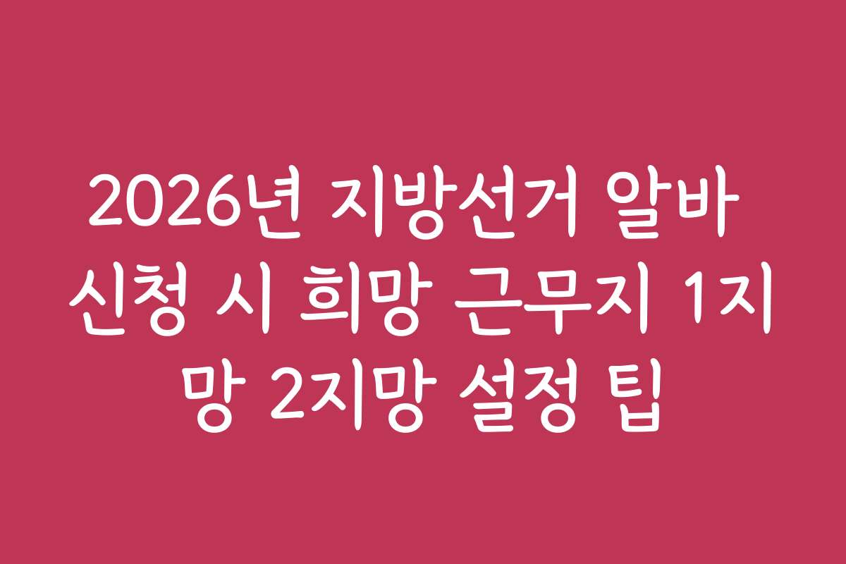 2026년 지방선거 알바 신청 시 희망 근무지 1지망 2지망 설정 팁