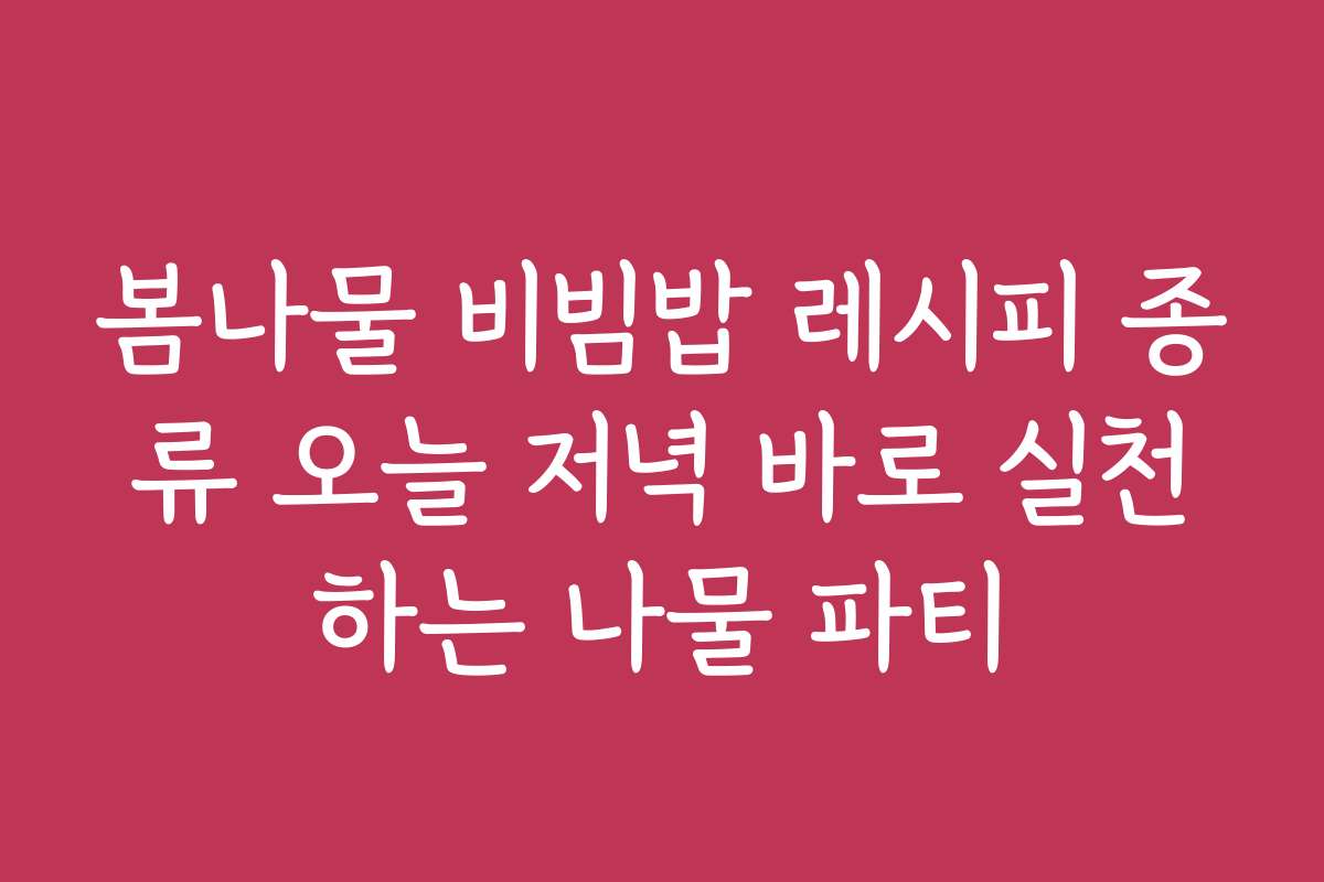 봄나물 비빔밥 레시피 종류 오늘 저녁 바로 실천하는 나물 파티
