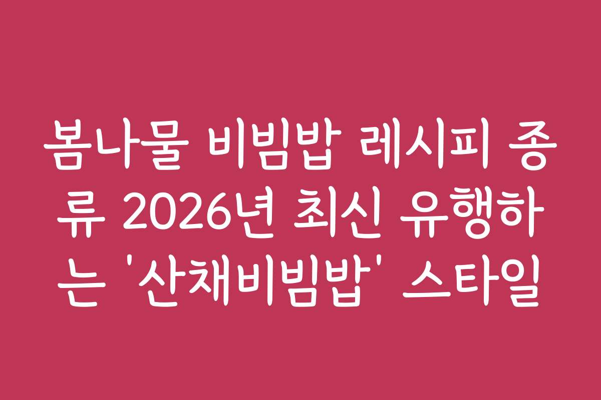 봄나물 비빔밥 레시피 종류 2026년 최신 유행하는 ‘산채비빔밥’ 스타일