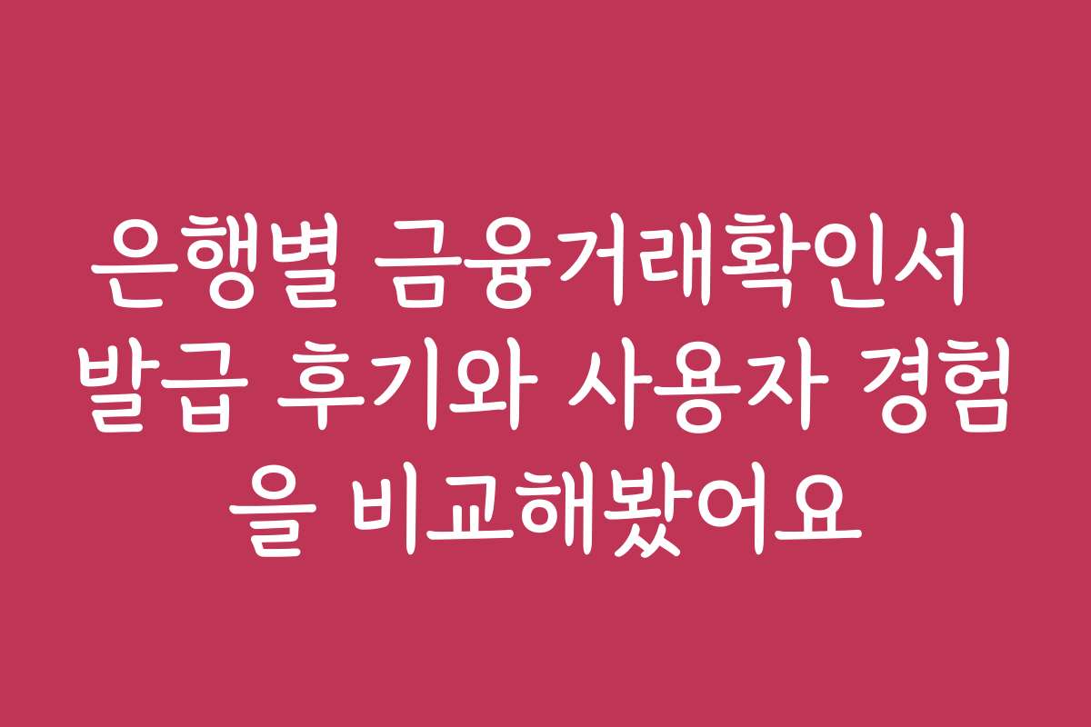 은행별 금융거래확인서 발급 후기와 사용자 경험을 비교해봤어요