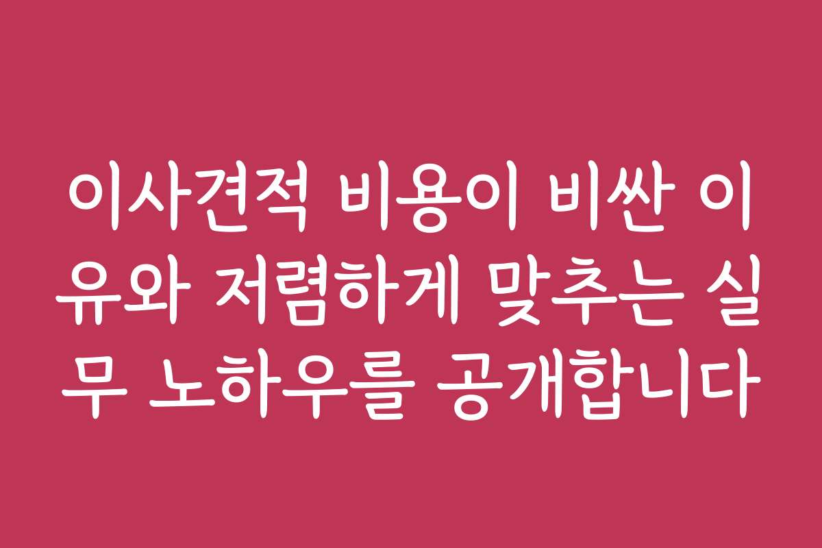 이사견적 비용이 비싼 이유와 저렴하게 맞추는 실무 노하우를 공개합니다