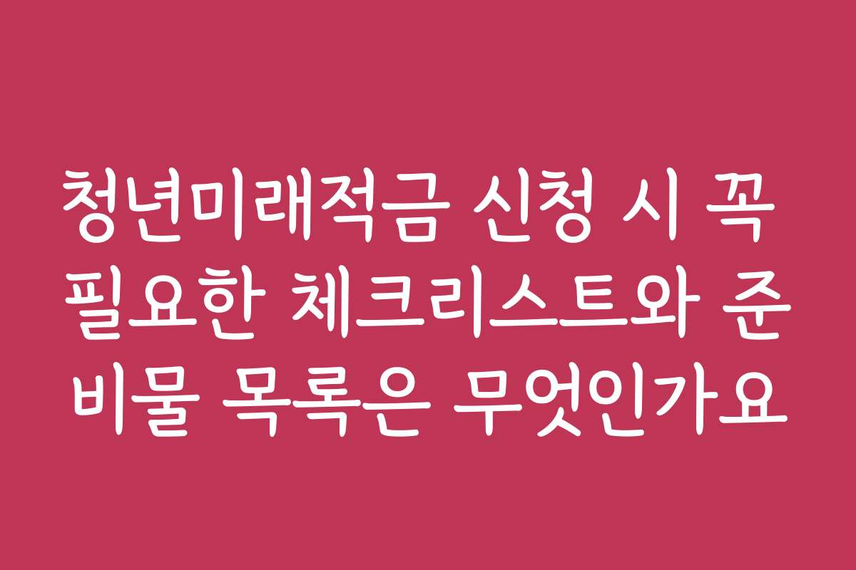 청년미래적금 신청 시 꼭 필요한 체크리스트와 준비물 목록은 무엇인가요