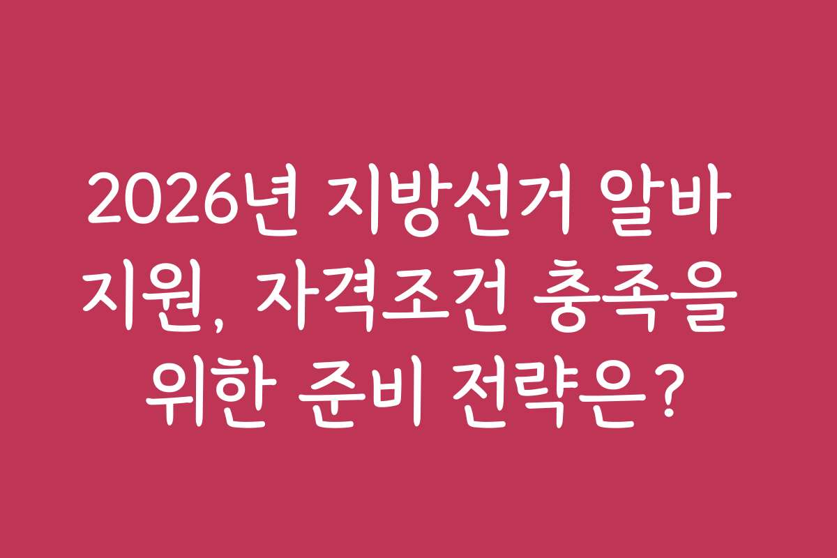 2026년 지방선거 알바 지원, 자격조건 충족을 위한 준비 전략은?