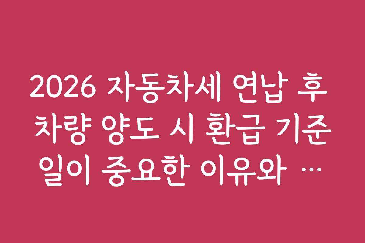 2026 자동차세 연납 후 차량 양도 시 환급 기준일이 중요한 이유와 체크포인트