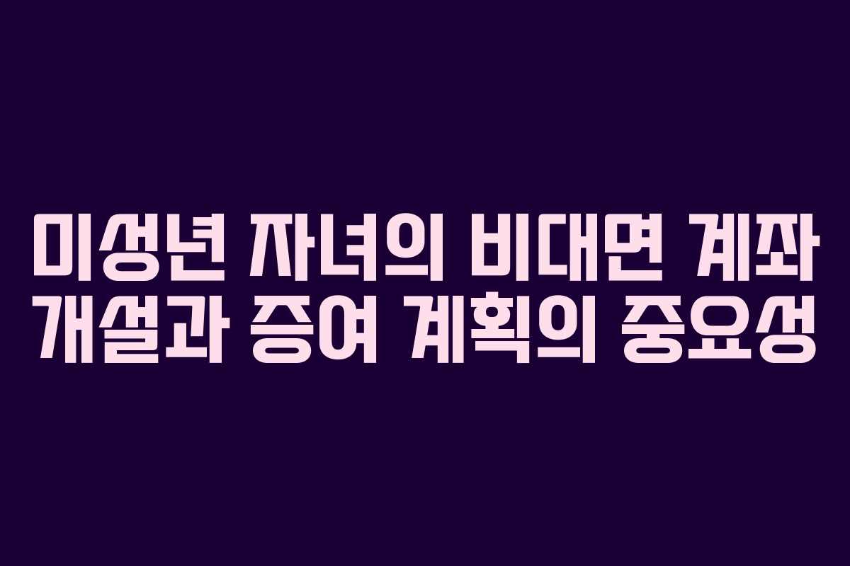 미성년 자녀의 비대면 계좌 개설과 증여 계획의 중요성