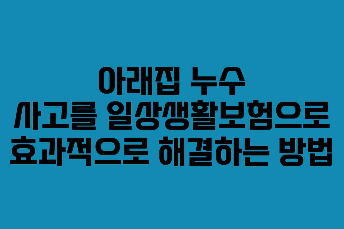 아래집 누수 사고를 일상생활보험으로 효과적으로 해결하는 방법