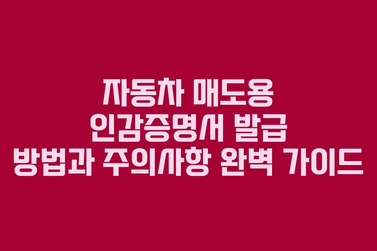 자동차 매도용 인감증명서 발급 방법과 주의사항 완벽 가이드